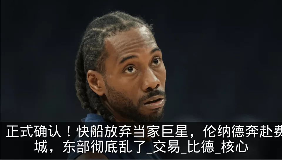 正式确认！快船放弃当家巨星，伦纳德奔赴费城，东部彻底乱了_交易_比德_核心