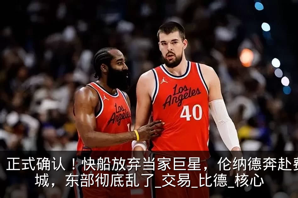 正式确认！快船放弃当家巨星，伦纳德奔赴费城，东部彻底乱了_交易_比德_核心